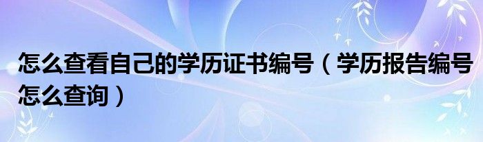 怎么查看自己的學(xué)歷證書編號(hào)（學(xué)歷報(bào)告編號(hào)怎么查詢）