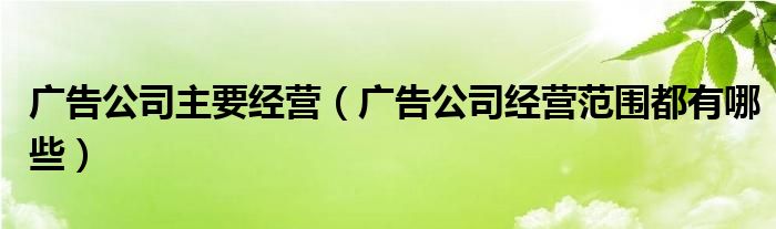 廣告公司主要經(jīng)營（廣告公司經(jīng)營范圍都有哪些）