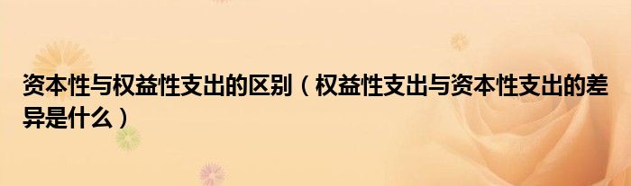 資本性與權(quán)益性支出的區(qū)別（權(quán)益性支出與資本性支出的差異是什么）