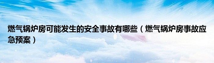 燃?xì)忮仩t房可能發(fā)生的安全事故有哪些（燃?xì)忮仩t房事故應(yīng)急預(yù)案）