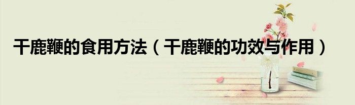 干鹿鞭的食用方法（干鹿鞭的功效與作用）