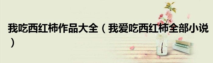 我吃西紅柿作品大全（我愛(ài)吃西紅柿全部小說(shuō)）