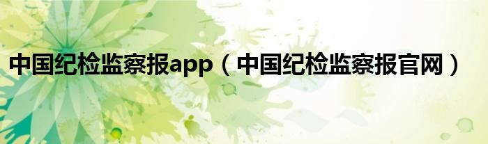 中國紀(jì)檢監(jiān)察報app（中國紀(jì)檢監(jiān)察報官網(wǎng)）