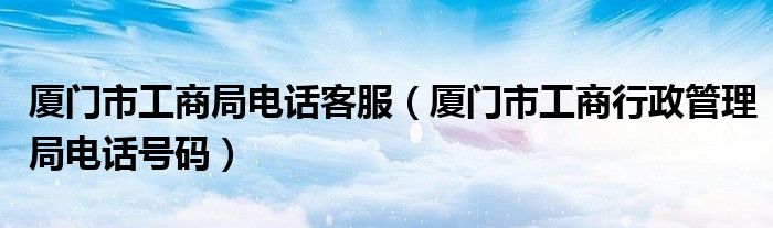 廈門(mén)市工商局電話客服（廈門(mén)市工商行政管理局電話號(hào)碼）