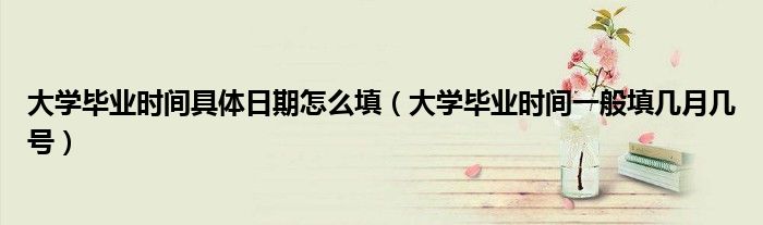 大學(xué)畢業(yè)時(shí)間具體日期怎么填（大學(xué)畢業(yè)時(shí)間一般填幾月幾號(hào)）
