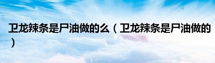 衛(wèi)龍辣條是尸油做的么（衛(wèi)龍辣條是尸油做的）