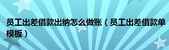 員工出差借款出納怎么做賬（員工出差借款單模板）