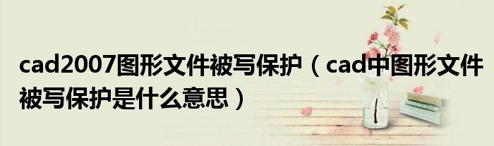 cad2007圖形文件被寫保護（cad中圖形文件被寫保護是什么意思）