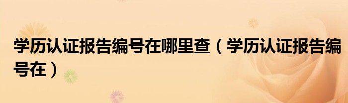 學(xué)歷認(rèn)證報(bào)告編號(hào)在哪里查（學(xué)歷認(rèn)證報(bào)告編號(hào)在）