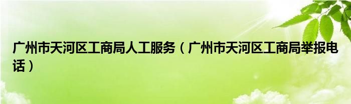 廣州市天河區(qū)工商局人工服務(wù)（廣州市天河區(qū)工商局舉報(bào)電話）