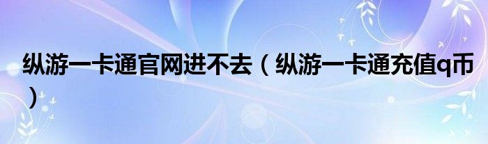 縱游一卡通官網(wǎng)進(jìn)不去（縱游一卡通充值q幣）