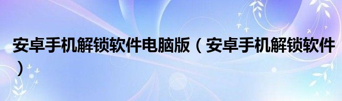 安卓手機(jī)解鎖軟件電腦版（安卓手機(jī)解鎖軟件）