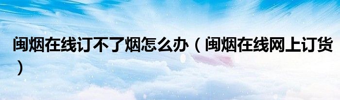 閩煙在線訂不了煙怎么辦（閩煙在線網(wǎng)上訂貨）