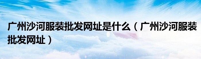 廣州沙河服裝批發(fā)網(wǎng)址是什么（廣州沙河服裝批發(fā)網(wǎng)址）