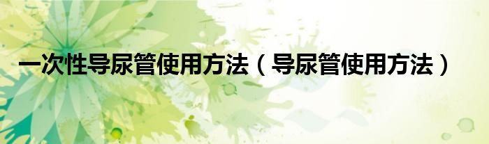 一次性導(dǎo)尿管使用方法（導(dǎo)尿管使用方法）