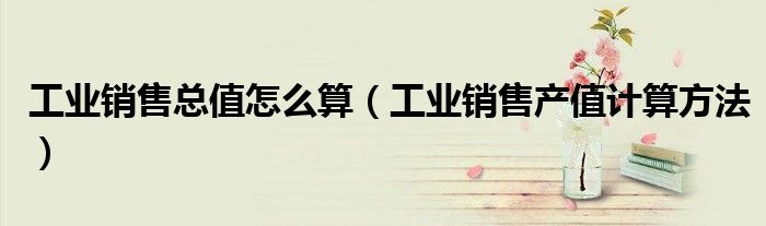工業(yè)銷(xiāo)售總值怎么算（工業(yè)銷(xiāo)售產(chǎn)值計(jì)算方法）