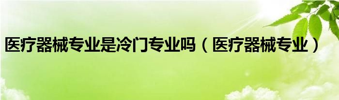 醫(yī)療器械專業(yè)是冷門專業(yè)嗎（醫(yī)療器械專業(yè)）
