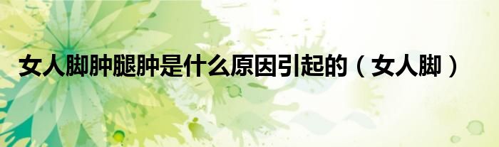 女人腳腫腿腫是什么原因引起的（女人腳）