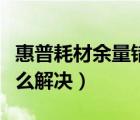 惠普耗材余量錯誤怎么解決（耗材余量錯誤怎么解決）