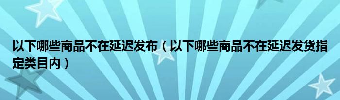 以下哪些商品不在延遲發(fā)布（以下哪些商品不在延遲發(fā)貨指定類(lèi)目?jī)?nèi)）
