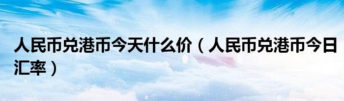 人民幣兌港幣今天什么價（人民幣兌港幣今日匯率）