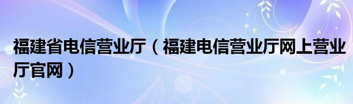 福建省電信營業(yè)廳（福建電信營業(yè)廳網(wǎng)上營業(yè)廳官網(wǎng)）