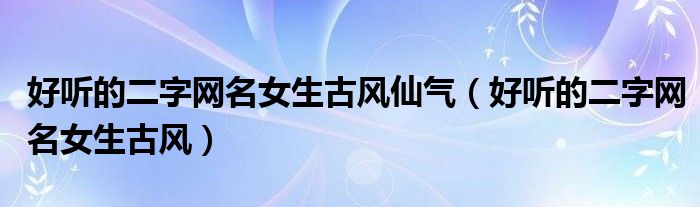 好聽的二字網(wǎng)名女生古風(fēng)仙氣（好聽的二字網(wǎng)名女生古風(fēng)）