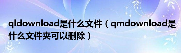 qldownload是什么文件（qmdownload是什么文件夾可以刪除）