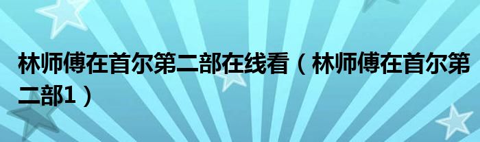 林師傅在首爾第二部在線看（林師傅在首爾第二部1）