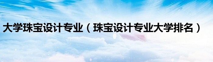 大學(xué)珠寶設(shè)計(jì)專業(yè)（珠寶設(shè)計(jì)專業(yè)大學(xué)排名）