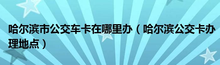 哈爾濱市公交車卡在哪里辦（哈爾濱公交卡辦理地點）