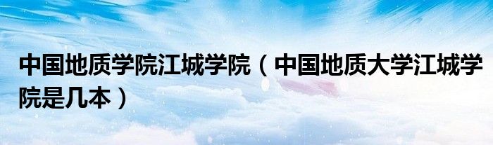 中國地質(zhì)學(xué)院江城學(xué)院（中國地質(zhì)大學(xué)江城學(xué)院是幾本）
