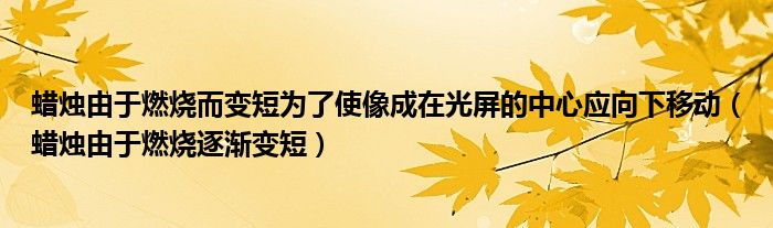蠟燭由于燃燒而變短為了使像成在光屏的中心應向下移動（蠟燭由于燃燒逐漸變短）
