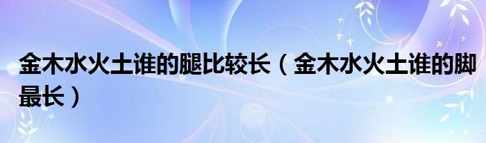 金木水火土誰(shuí)的腿比較長(zhǎng)（金木水火土誰(shuí)的腳最長(zhǎng)）