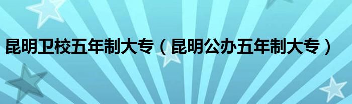 昆明衛(wèi)校五年制大專（昆明公辦五年制大專）