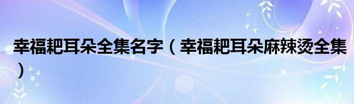 幸福耙耳朵全集名字（幸福耙耳朵麻辣燙全集）