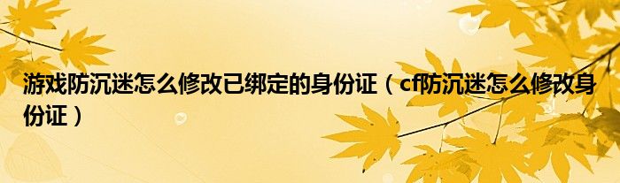 游戲防沉迷怎么修改已綁定的身份證（cf防沉迷怎么修改身份證）