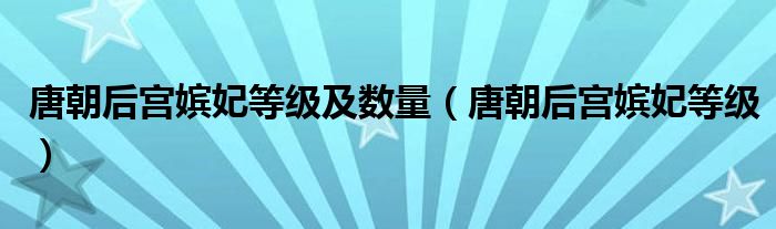唐朝后宮嬪妃等級(jí)及數(shù)量（唐朝后宮嬪妃等級(jí)）