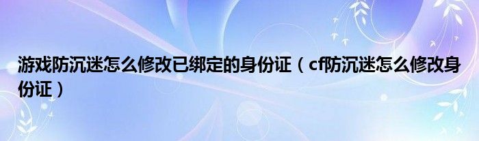 游戲防沉迷怎么修改已綁定的身份證（cf防沉迷怎么修改身份證）