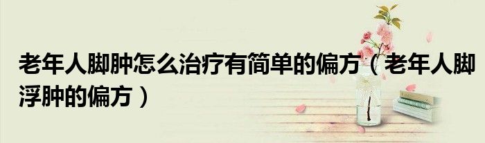 老年人腳腫怎么治療有簡單的偏方（老年人腳浮腫的偏方）