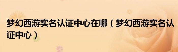 夢(mèng)幻西游實(shí)名認(rèn)證中心在哪（夢(mèng)幻西游實(shí)名認(rèn)證中心）