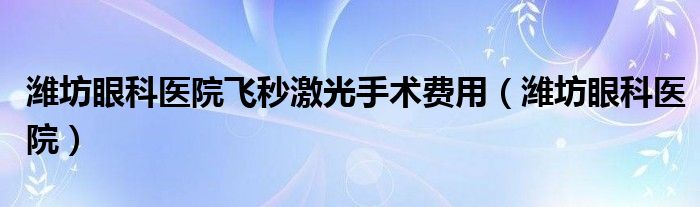 濰坊眼科醫(yī)院飛秒激光手術(shù)費用（濰坊眼科醫(yī)院）