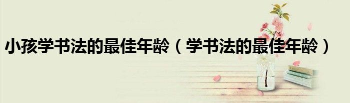 小孩學(xué)書法的最佳年齡（學(xué)書法的最佳年齡）