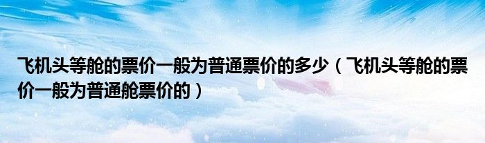 飛機(jī)頭等艙的票價(jià)一般為普通票價(jià)的多少（飛機(jī)頭等艙的票價(jià)一般為普通艙票價(jià)的）