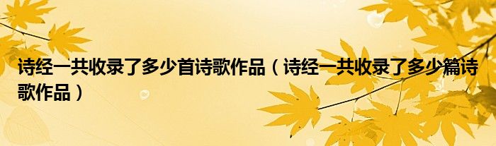 詩(shī)經(jīng)一共收錄了多少首詩(shī)歌作品（詩(shī)經(jīng)一共收錄了多少篇詩(shī)歌作品）