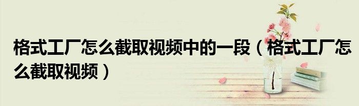 格式工廠怎么截取視頻中的一段（格式工廠怎么截取視頻）