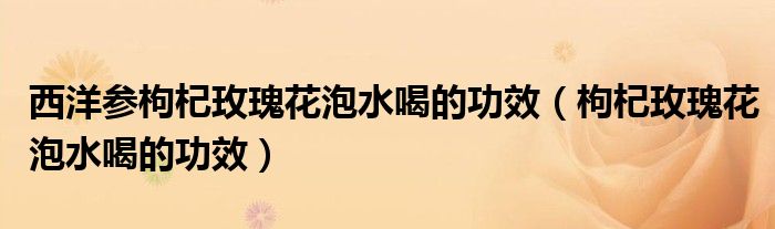 西洋參枸杞玫瑰花泡水喝的功效（枸杞玫瑰花泡水喝的功效）