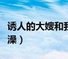 誘人的大嫂和我洗澡視頻（誘人的大嫂和我洗澡）