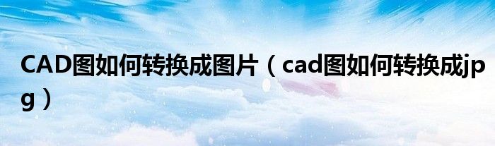 CAD圖如何轉(zhuǎn)換成圖片（cad圖如何轉(zhuǎn)換成jpg）