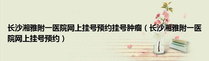 長沙湘雅附一醫(yī)院網(wǎng)上掛號(hào)預(yù)約掛號(hào)腫瘤（長沙湘雅附一醫(yī)院網(wǎng)上掛號(hào)預(yù)約）